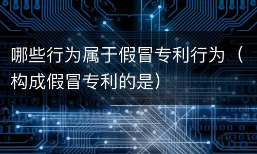 哪些行为属于假冒专利行为（构成假冒专利的是）