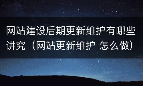 网站建设后期更新维护有哪些讲究（网站更新维护 怎么做）