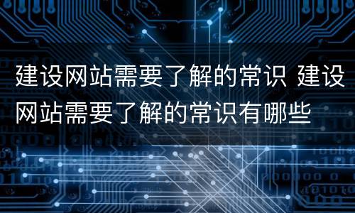 建设网站需要了解的常识 建设网站需要了解的常识有哪些