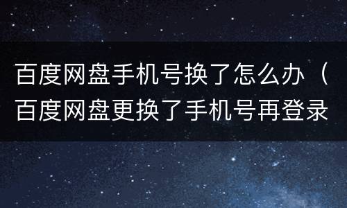 百度网盘手机号换了怎么办（百度网盘更换了手机号再登录不是原来的账号了怎么办）