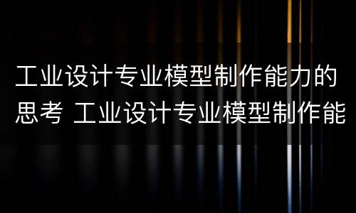 工业设计专业模型制作能力的思考 工业设计专业模型制作能力的思考与探究