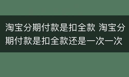 淘宝分期付款是扣全款 淘宝分期付款是扣全款还是一次一次扣啊
