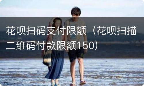 花呗扫码支付限额（花呗扫描二维码付款限额150）