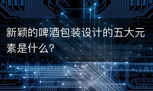 新颖的啤酒包装设计的五大元素是什么？