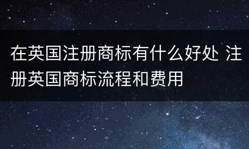 在英国注册商标有什么好处 注册英国商标流程和费用