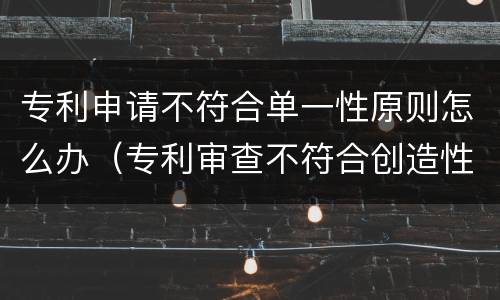 专利申请不符合单一性原则怎么办（专利审查不符合创造性）