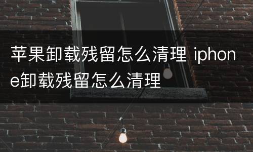 苹果卸载残留怎么清理 iphone卸载残留怎么清理