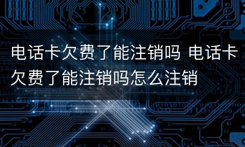 电话卡欠费了能注销吗 电话卡欠费了能注销吗怎么注销