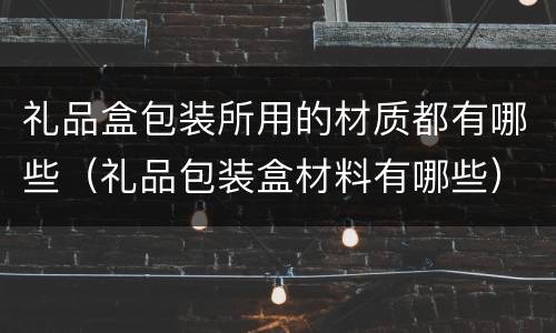 礼品盒包装所用的材质都有哪些（礼品包装盒材料有哪些）