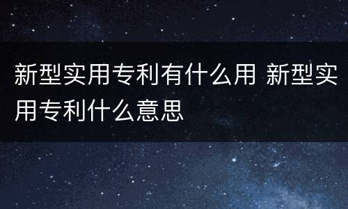 新型实用专利有什么用 新型实用专利什么意思