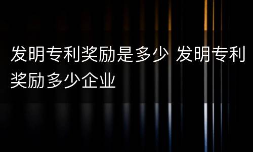 发明专利奖励是多少 发明专利奖励多少企业