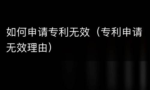 如何申请专利无效（专利申请无效理由）