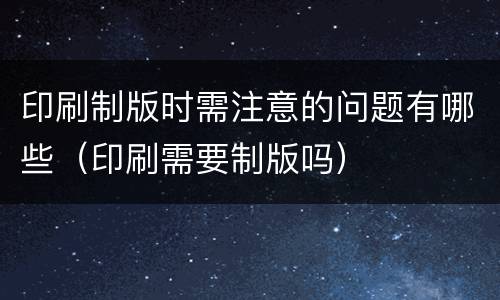 印刷制版时需注意的问题有哪些（印刷需要制版吗）