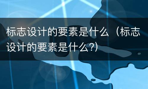 标志设计的要素是什么（标志设计的要素是什么?）