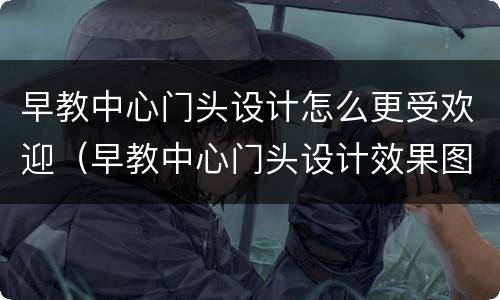 早教中心门头设计怎么更受欢迎（早教中心门头设计效果图）