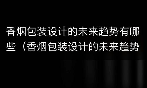 香烟包装设计的未来趋势有哪些（香烟包装设计的未来趋势有哪些方面）