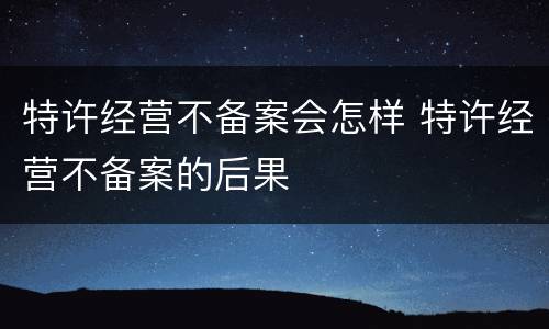 特许经营不备案会怎样 特许经营不备案的后果