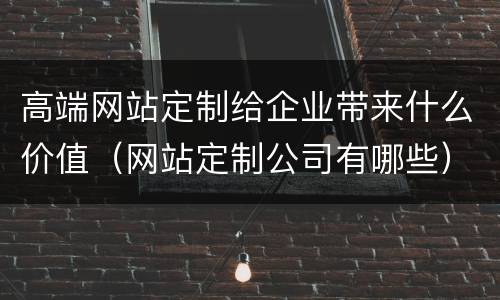 高端网站定制给企业带来什么价值（网站定制公司有哪些）