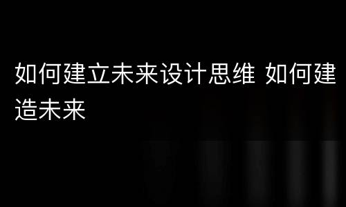 如何建立未来设计思维 如何建造未来