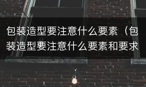 包装造型要注意什么要素（包装造型要注意什么要素和要求）