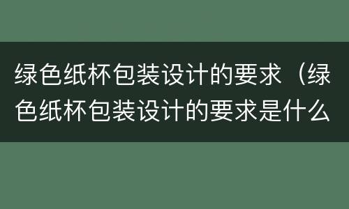 绿色纸杯包装设计的要求（绿色纸杯包装设计的要求是什么）