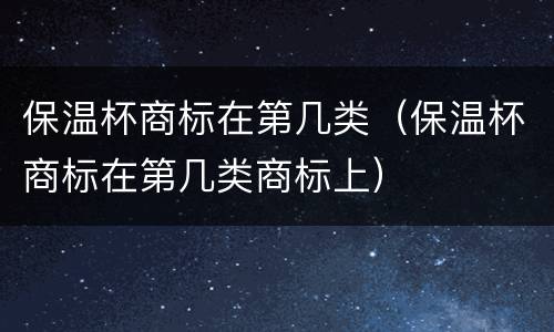 保温杯商标在第几类（保温杯商标在第几类商标上）
