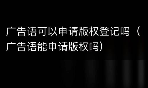 广告语可以申请版权登记吗（广告语能申请版权吗）