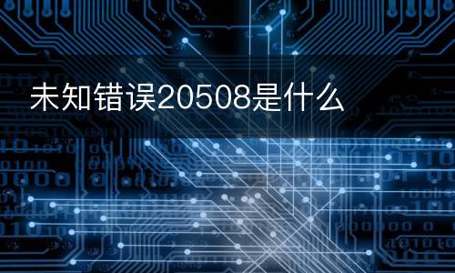  未知错误20508是什么