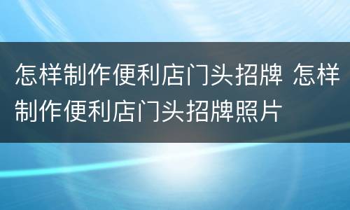 怎样制作便利店门头招牌 怎样制作便利店门头招牌照片