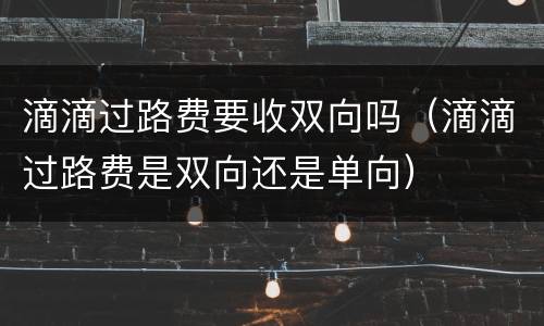 滴滴过路费要收双向吗（滴滴过路费是双向还是单向）