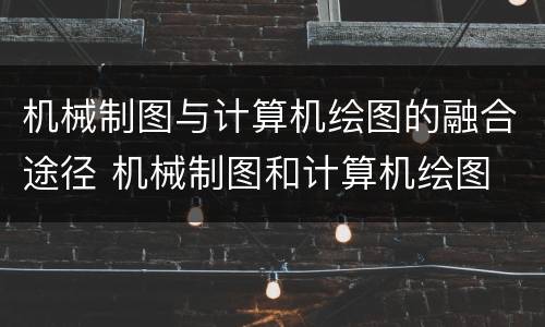 机械制图与计算机绘图的融合途径 机械制图和计算机绘图