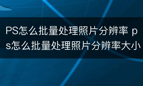 PS怎么批量处理照片分辨率 ps怎么批量处理照片分辨率大小