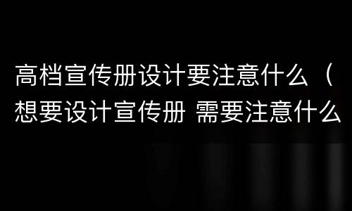 高档宣传册设计要注意什么（想要设计宣传册 需要注意什么）
