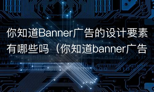 你知道Banner广告的设计要素有哪些吗（你知道banner广告的设计要素有哪些吗英文）