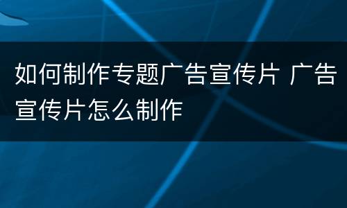 如何制作专题广告宣传片 广告宣传片怎么制作