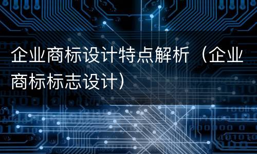 企业商标设计特点解析（企业商标标志设计）