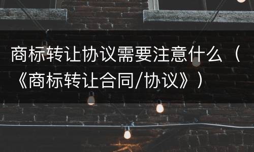 商标转让协议需要注意什么（《商标转让合同/协议》）