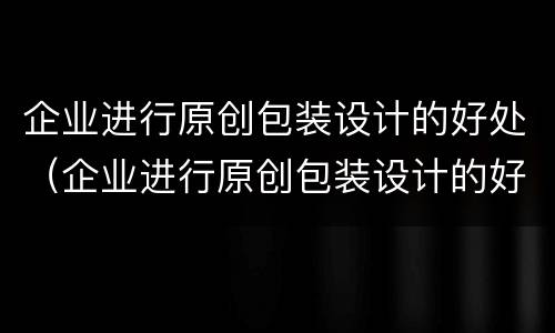 企业进行原创包装设计的好处（企业进行原创包装设计的好处有哪些）
