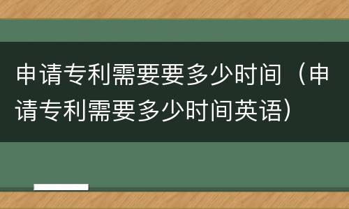 申请专利需要要多少时间（申请专利需要多少时间英语）