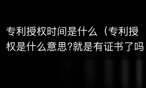 专利授权时间是什么（专利授权是什么意思?就是有证书了吗）