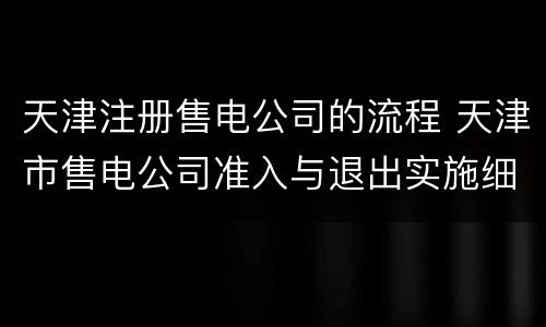 天津注册售电公司的流程 天津市售电公司准入与退出实施细则
