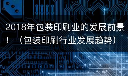 2018年包装印刷业的发展前景！（包装印刷行业发展趋势）