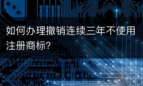 如何办理撤销连续三年不使用注册商标？