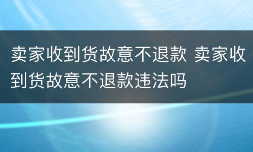 卖家收到货故意不退款 卖家收到货故意不退款违法吗