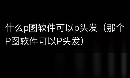 什么p图软件可以p头发（那个P图软件可以P头发）