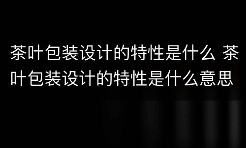 茶叶包装设计的特性是什么 茶叶包装设计的特性是什么意思