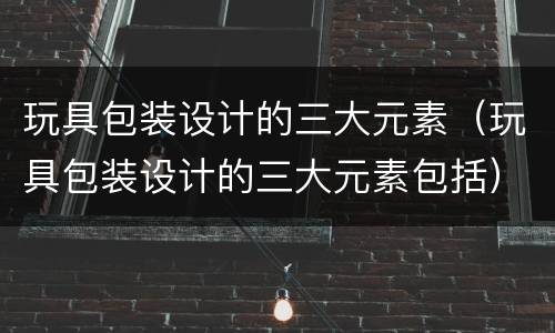 玩具包装设计的三大元素（玩具包装设计的三大元素包括）