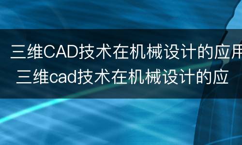 三维CAD技术在机械设计的应用 三维cad技术在机械设计的应用