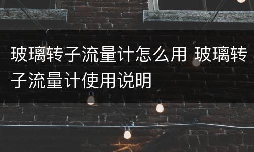 玻璃转子流量计怎么用 玻璃转子流量计使用说明