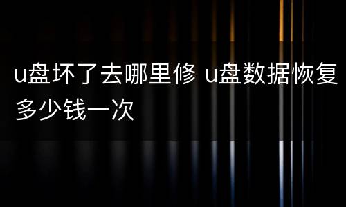 u盘坏了去哪里修 u盘数据恢复多少钱一次